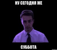 ну сегодня же суббота