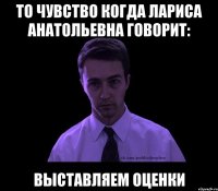 То чувство когда Лариса Анатольевна говорит: Выставляем оценки