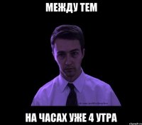 МЕЖДУ ТЕМ НА ЧАСАХ УЖЕ 4 УТРА