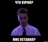 что курил? мне оставил?