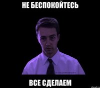 НЕ БЕСПОКОЙТЕСЬ ВСЕ СДЕЛАЕМ