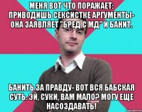 Меня вот что поражает: приводишь сексистке аргументы- она заявляет "бред с МД" и банит. Банить за правду- вот вся бабская суть. Эй, суки, вам мало? Могу еще насоздавать!