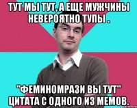 Тут мы тут, а еще мужчины невероятно тупы . "Феминомрази вы тут" цитата с одного из мемов.