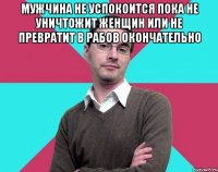 Мужчина не успокоится пока не уничтожит женщин или не превратит в рабов окончательно 