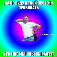 Да не буду я твой протеин пробовать а то еще мышцы вырастут