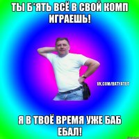 Ты б*ять всё в свой комп играешь! Я в твоё время уже баб ебал!