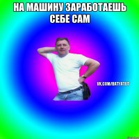 На машину заработаешь себе сам 