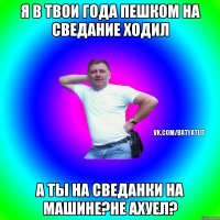 Я в твои года пешком на сведание ходил А ты на сведанки на машине?не ахуел?