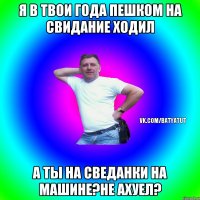 Я в твои года пешком на свидание ходил А ты на сведанки на машине?не ахуел?