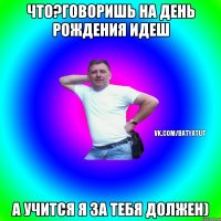 Что?говоришь на день рождения идеш А учится я за тебя должен)