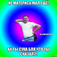 Не матерись Мал ещё! Ах ты сука бля что ты сказал?!