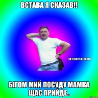 Встава я сказав!! Бігом мий посуду мамка щас прийде..