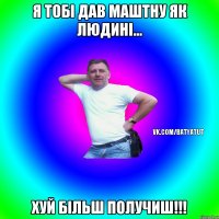 Я тобі дав маштну як людині... хуй більш получиш!!!