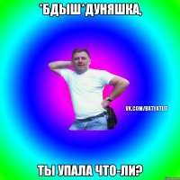 *БДЫШ*Дуняшка, Ты упала что-ли?