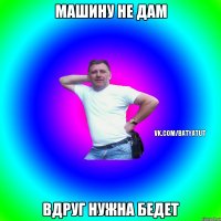 Машину не дам Вдруг нужна бедет