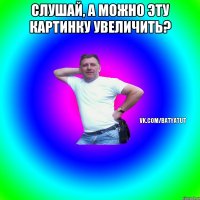 Слушай, а можно эту картинку увеличить? 