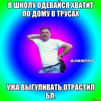 в школу одевайся хватит по дому в трусах ужа выгуливать.отрастил бл.