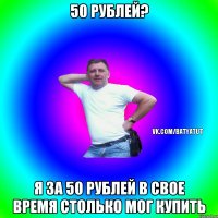 50 рублей? Я за 50 рублей в свое время столько мог купить