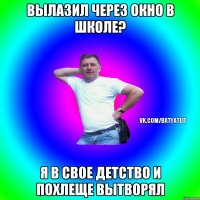 Вылазил через окно в школе? Я в свое детство и похлеще вытворял