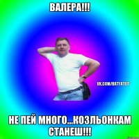 Валера!!! Не пей много...козльонкам станеш!!!