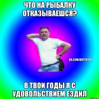 Что на рыбалку отказываешся? В твои годы я с удовольствием ездил