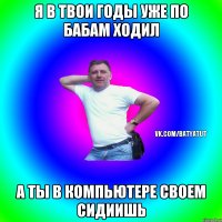 Я в твои годы уже по бабам ходил а ты в компьютере своем сидиишь