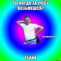 ты когда за учёбу возьмешся? ебана