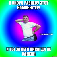 Я скоро разнесу этот компьютер! И ты за него никогда не сядеш!