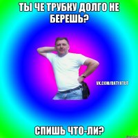 Ты че трубку долго не берешь? Спишь что-ли?