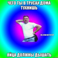 Чего ты в трусах дома тухнишь ЯЙЦА ДОЛЖНЫ ДЫШАТЬ