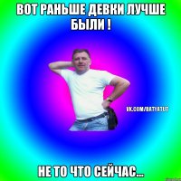 Вот раньше девки лучше были ! Не то что сейчас...