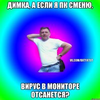 Димка, а если я ПК сменю, Вирус в мониторе отсанется?