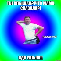 Ты слышал?!Что мама сказала?! Иди ешь!!!!!!