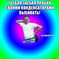 Ты бля заебал пробки своими конденсаторами выбивать! 