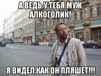 А ведь у тебя муж алкоголик! Я видел,как он пляшет!!!