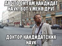 Да что он там кандидат наук! Вот у меня друг доктор кандидатских наук