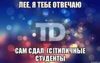 Лее, я тебе отвечаю сам сдал. (С)Типичные Студенты