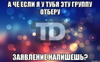 А че если я у тубя эту группу отберу Заявление напишешь?