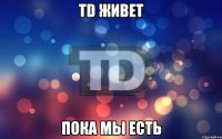 TD живет Пока мы есть