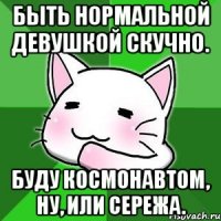 Быть нормальной девушкой скучно. Буду космонавтом, ну, или Сережа.