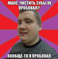 -МАКС, ЧИСТИТЬ ЗУБЫ НЕ ПРОБОВАЛ? ВООБЩЕ-ТО Я ПРОБОВАЛ
