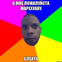 А мне пожалуйста марехуану Блеать