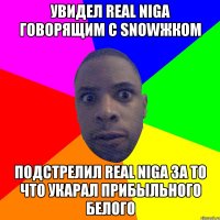 Увидел real niga говорящим с snowжком подстрелил real niga за то что укарал прибыльного белого