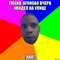 Friend: Afonsao вчера увидел на улице I: Как!?