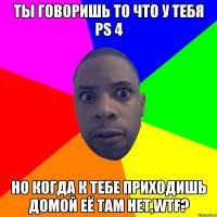 Ты говоришь то что у тебя PS 4 Но когда к тебе приходишь домой её там нет,WTF?