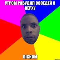 утром рабудил соседей с верху dickом