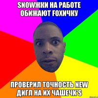 Snowжки на работе обижают foxичку Проверил точность new дигл на их чашечk's