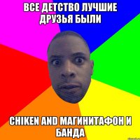 ВСЕ ДЕТСТВО ЛУЧШИЕ ДРУЗЬЯ БЫЛИ CHIKEN AND МАГИНИТАФОН И БАНДА