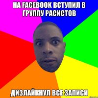 на facebook вступил в группу расистов дизлайкнул все записи