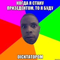 когда я стану призедентом, то я буду dickтатором